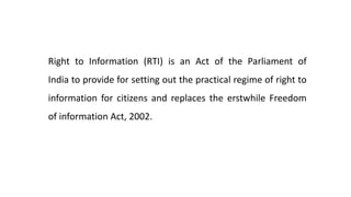 Right to Information (RTI) is an Act of the Parliament of
India to provide for setting out the practical regime of right to
information for citizens and replaces the erstwhile Freedom
of information Act, 2002.
 