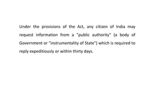Under the provisions of the Act, any citizen of India may
request information from a "public authority" (a body of
Government or "instrumentality of State") which is required to
reply expeditiously or within thirty days.
 