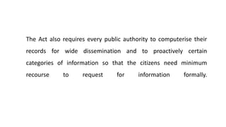 The Act also requires every public authority to computerise their
records for wide dissemination and to proactively certain
categories of information so that the citizens need minimum
recourse to request for information formally.
 