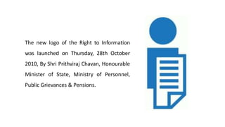 The new logo of the Right to Information
was launched on Thursday, 28th October
2010, By Shri Prithviraj Chavan, Honourable
Minister of State, Ministry of Personnel,
Public Grievances & Pensions.
 