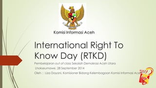 Komisi Informasi Aceh 
International Right To 
Know Day (RTKD) 
Pembelajaran out of class Sekolah Demokrasi Aceh Utara 
Lhokseumawe, 28 September 2014 
Oleh : : Liza Dayani, Komisioner Bidang Kelembagaan Komisi Informasi Aceh 
 