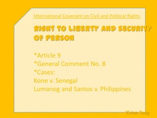 International Covenant on Civil and Political Rights Right to liberty and security of person *Article 9 *General Comment No. 8 *Cases: Kone v. Senegal Lumanog and Santos v. Philippines Vivian Rong 法律二t99a01112 