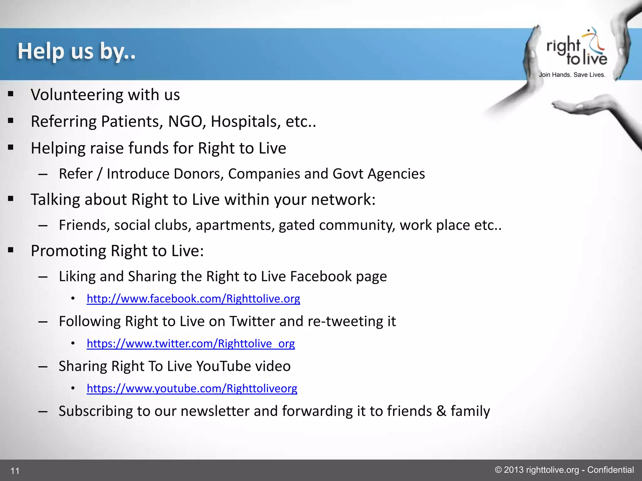11 © 2013 righttolive.org - Confidential
Join Hands. Save Lives.
Help us by..
 Volunteering with us
 Referring Patients, NGO, Hospitals, etc..
 Helping raise funds for Right to Live
– Refer / Introduce Donors, Companies and Govt Agencies
 Talking about Right to Live within your network:
– Friends, social clubs, apartments, gated community, work place etc..
 Promoting Right to Live:
– Liking and Sharing the Right to Live Facebook page
• http://www.facebook.com/Righttolive.org
– Following Right to Live on Twitter and re-tweeting it
• https://www.twitter.com/Righttolive_org
– Sharing Right To Live YouTube video
• https://www.youtube.com/Righttoliveorg
– Subscribing to our newsletter and forwarding it to friends & family
 