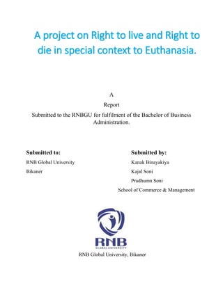 A
Report
Submitted to the RNBGU for fulfilment of the Bachelor of Business
Administration.
Submitted to: Submitted by:
RNB Global University Kanak Binayakiya
Bikaner Kajal Soni
Pradhumn Soni
School of Commerce & Management
RNB Global University, Bikaner
A project on Right to live and Right to
die in special context to Euthanasia.
 