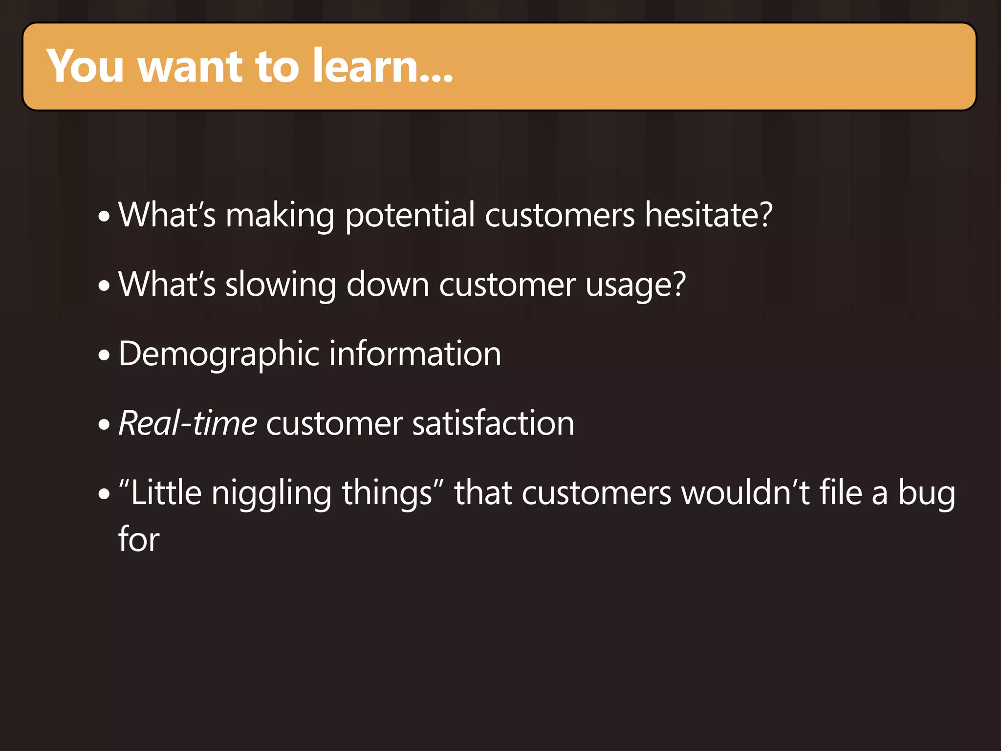 You want to learn...


  • What’s making potential customers hesitate?
  • What’s slowing down customer usage?
  • Demographic information
  • Real-time customer satisfaction
  • “Little niggling things” that customers wouldn’t file a bug
   for
 