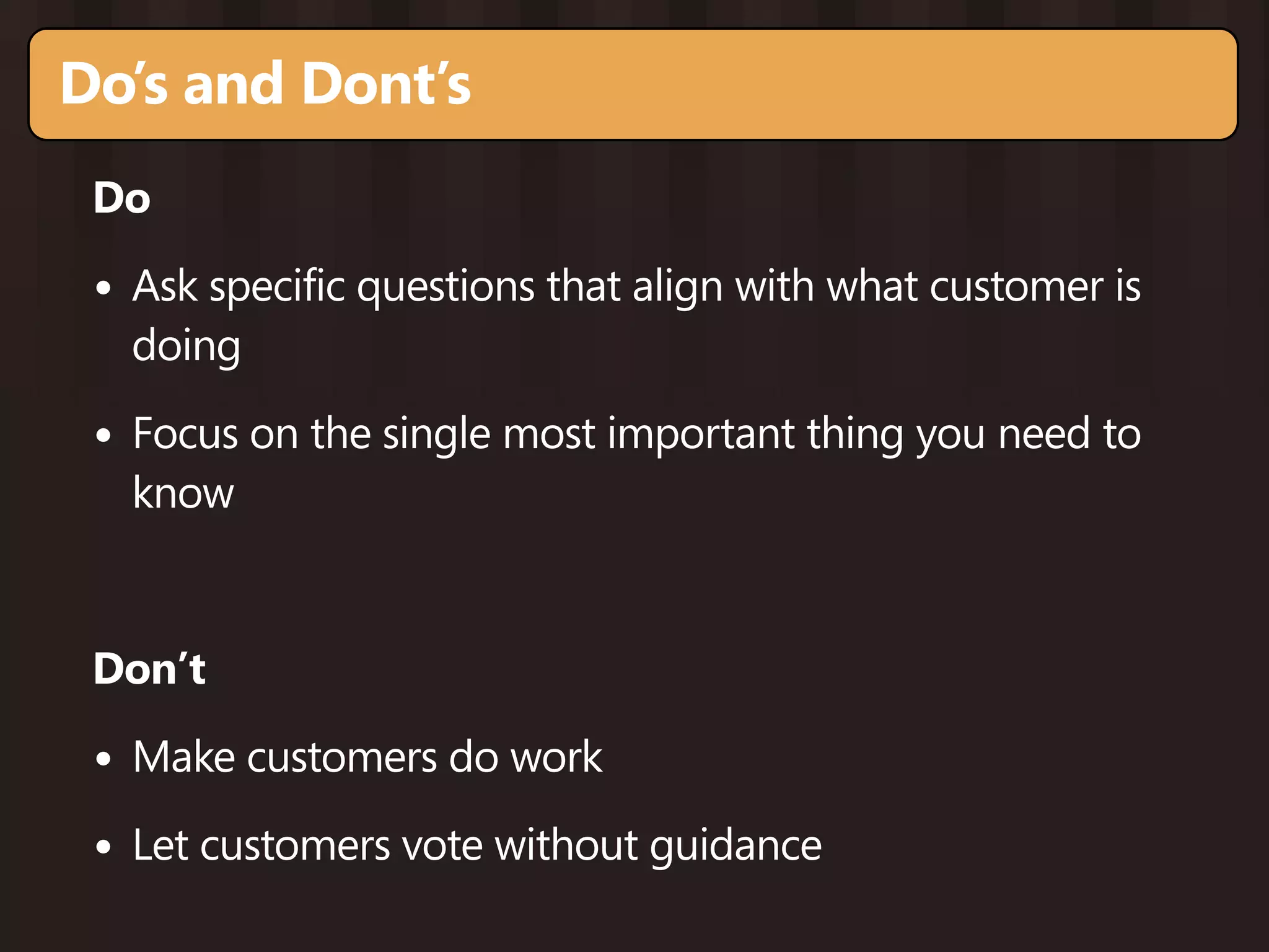 Do’s and Dont’s
 Do

 • Ask specific questions that align with what customer is
   doing

 • Focus on the single most important thing you need to
   know


 Don’t

 • Make customers do work
 • Let customers vote without guidance
 