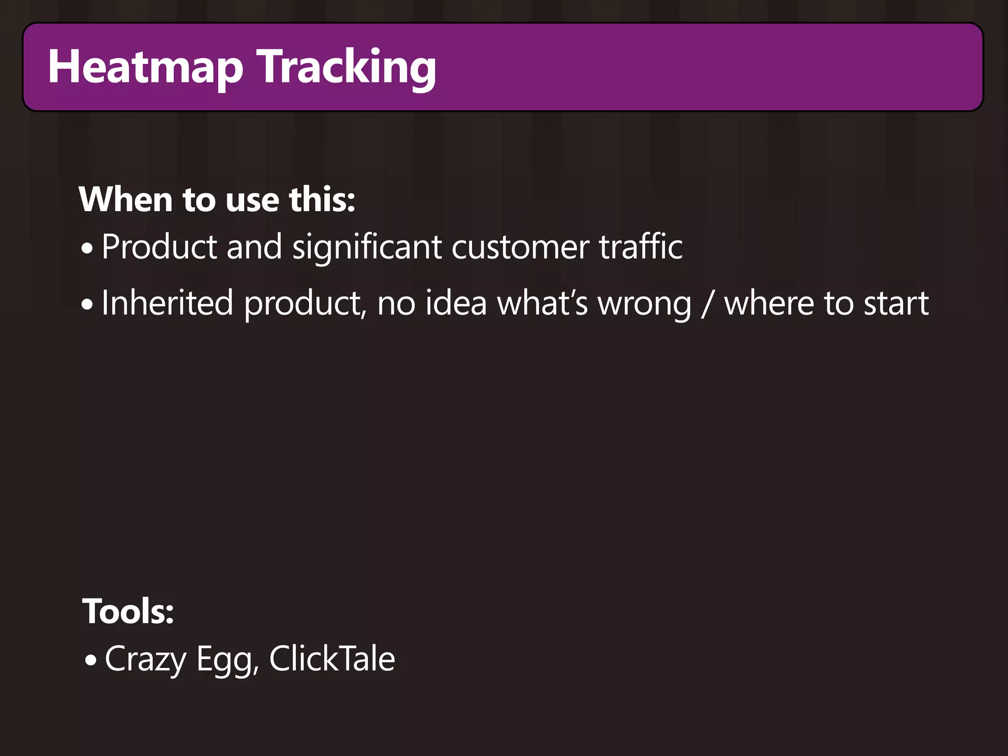 Heatmap Tracking

 When to use this:
 • Product and significant customer traffic
 • Inherited product, no idea what’s wrong / where to start




 Tools:
 • Crazy Egg, ClickTale
 