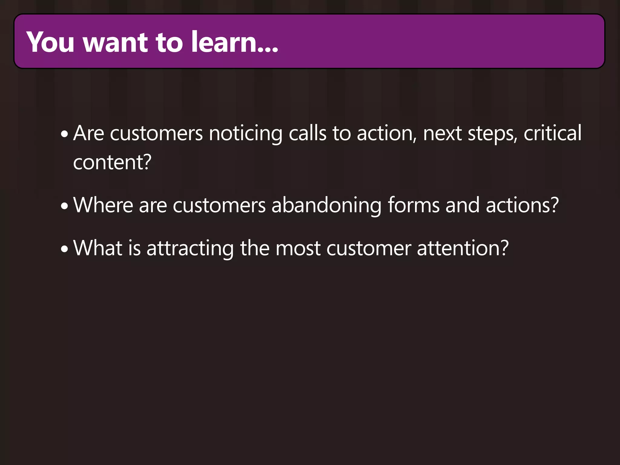 You want to learn...


  • Are customers noticing calls to action, next steps, critical
   content?

  • Where are customers abandoning forms and actions?
  • What is attracting the most customer attention?
 
