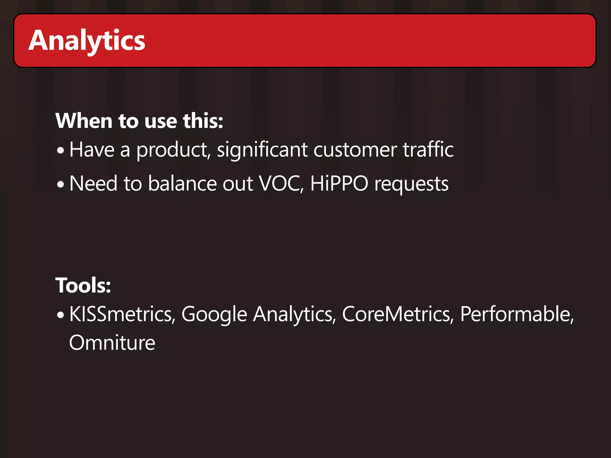 Analytics

  When to use this:
  • Have a product, significant customer traffic
  • Need to balance out VOC, HiPPO requests


  Tools:
  • KISSmetrics, Google Analytics, CoreMetrics, Performable,
    Omniture
 