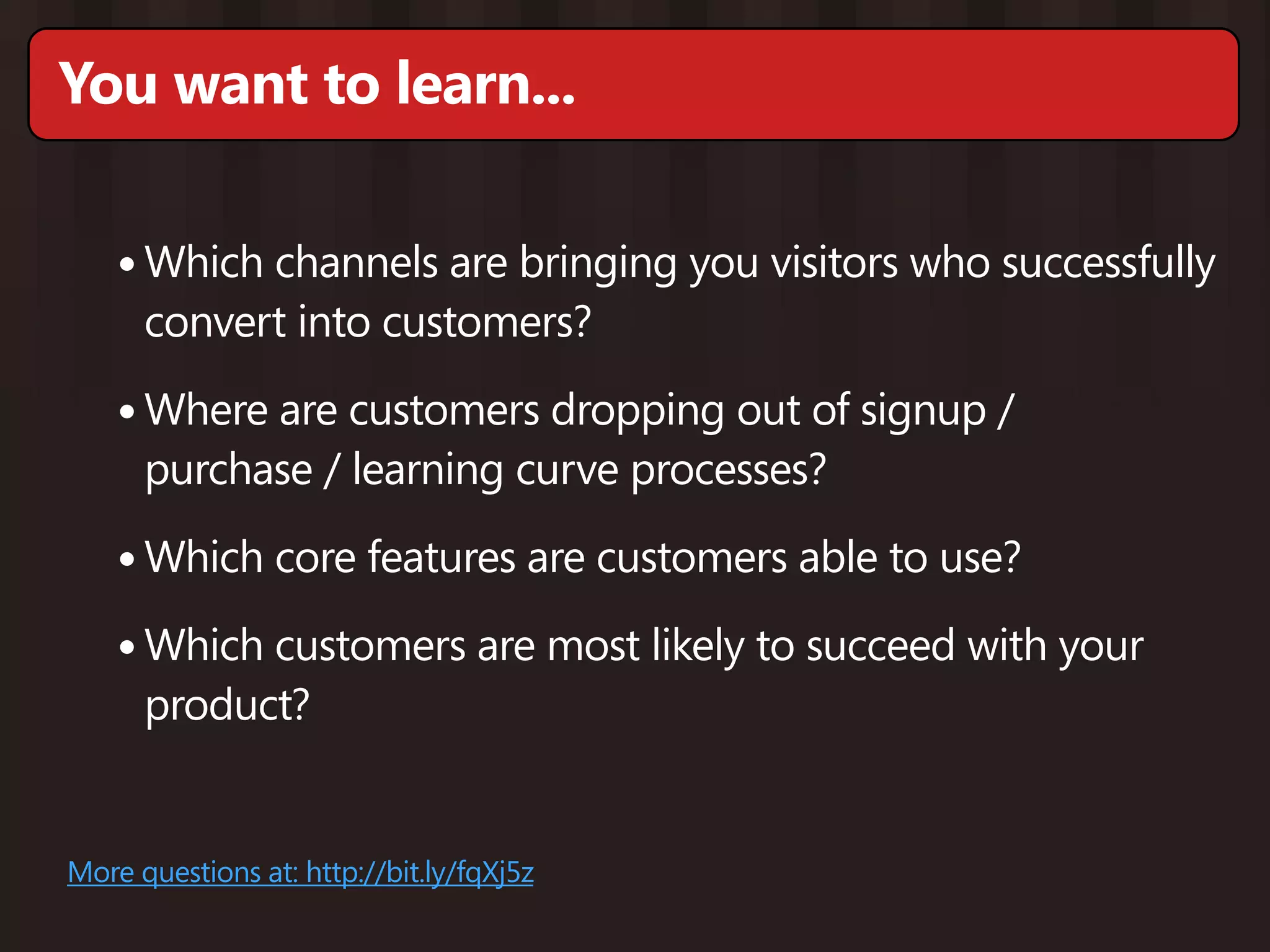 You want to learn...

    • Which channels are bringing you visitors who successfully
      convert into customers?

    • Where are customers dropping out of signup /
      purchase / learning curve processes?

    • Which core features are customers able to use?
    • Which customers are most likely to succeed with your
      product?


More questions at: http://bit.ly/fqXj5z
 