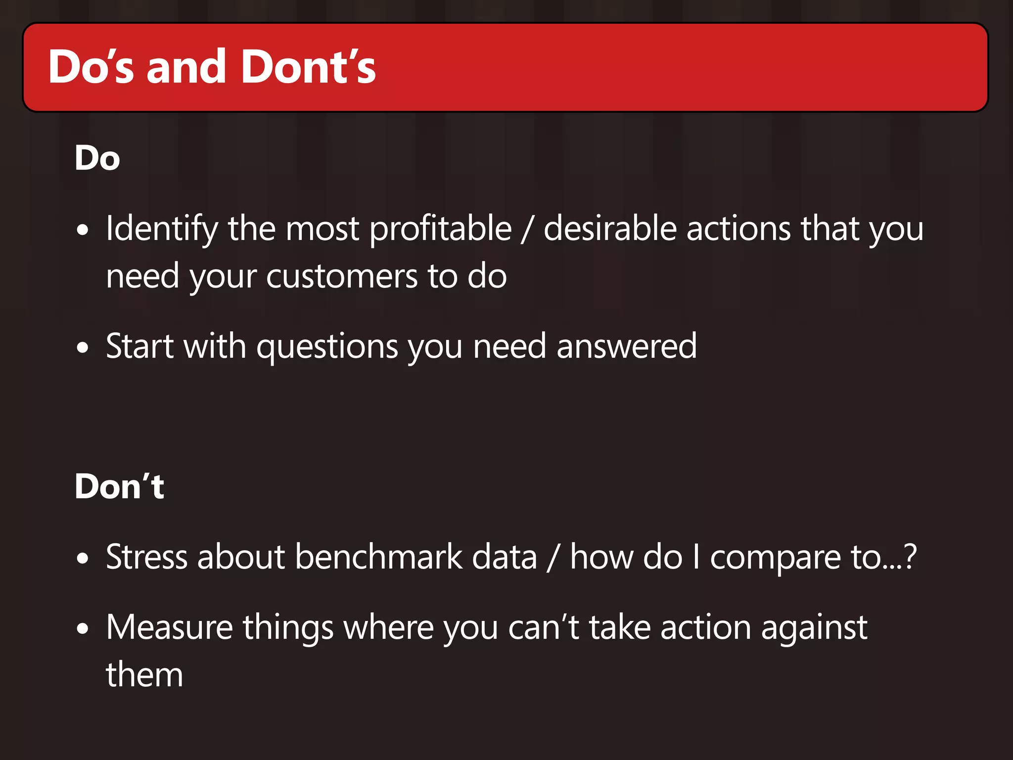 Do’s and Dont’s
 Do

 • Identify the most profitable / desirable actions that you
   need your customers to do

 • Start with questions you need answered


 Don’t

 • Stress about benchmark data / how do I compare to...?
 • Measure things where you can’t take action against
   them
 