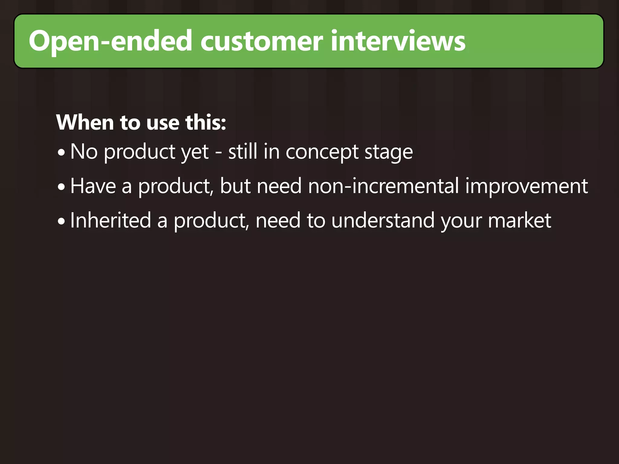 Open-ended customer interviews

 When to use this:
 • No product yet - still in concept stage
 • Have a product, but need non-incremental improvement
 • Inherited a product, need to understand your market
 