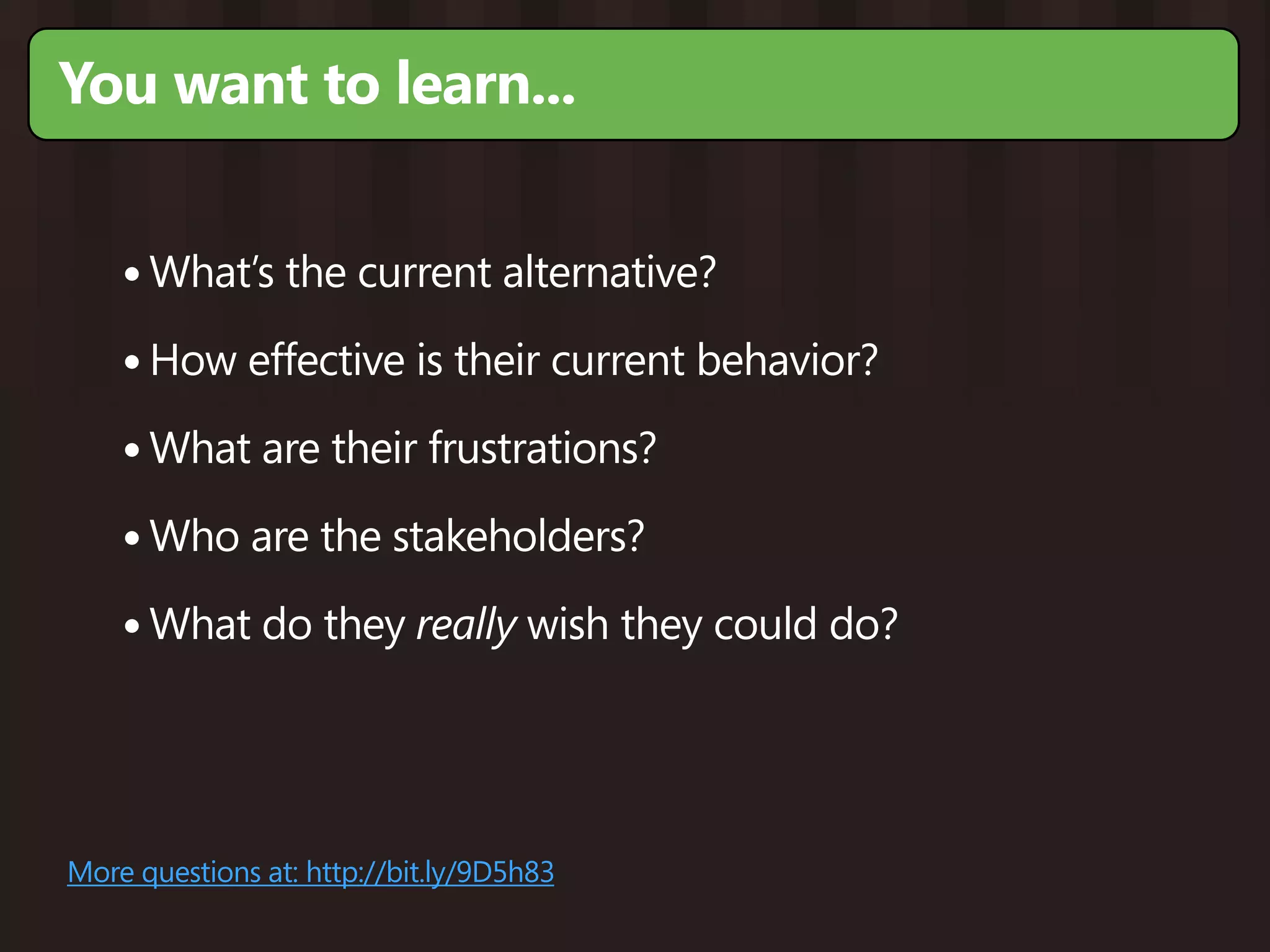 You want to learn...


    • What’s the current alternative?
    • How effective is their current behavior?
    • What are their frustrations?
    • Who are the stakeholders?
    • What do they really wish they could do?



More questions at: http://bit.ly/9D5h83
 