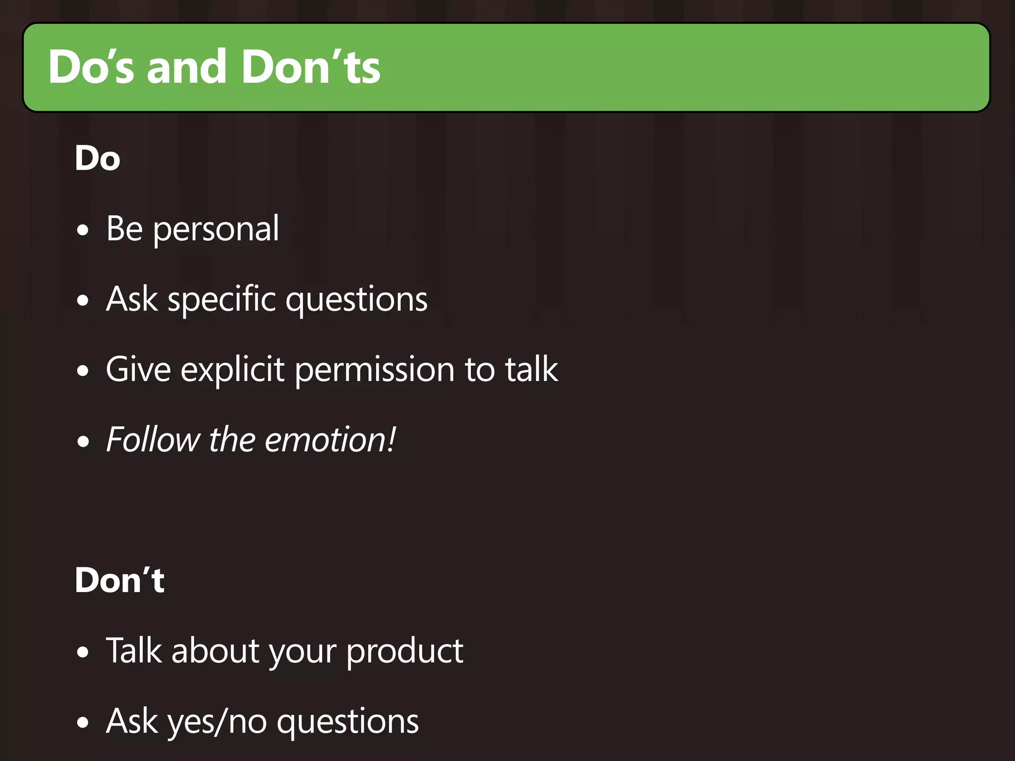 Do’s and Don’ts
 Do

 • Be personal
 • Ask specific questions
 • Give explicit permission to talk
 • Follow the emotion!


 Don’t

 • Talk about your product
 • Ask yes/no questions
 