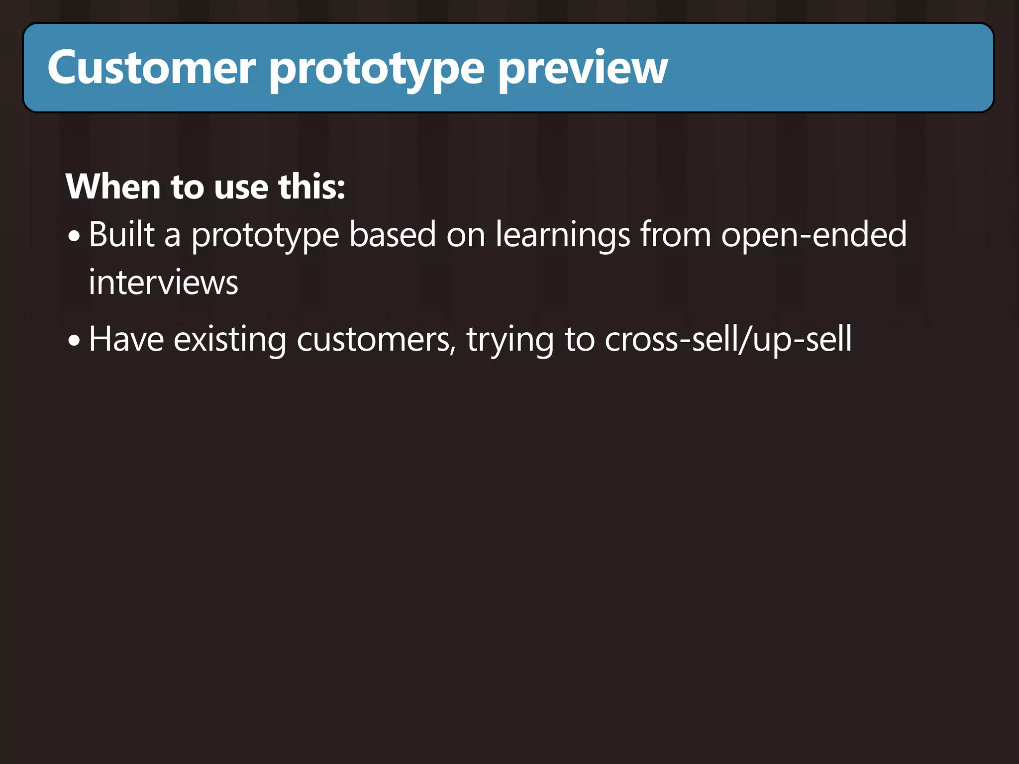 Customer prototype preview

When to use this:
• Built a prototype based on learnings from open-ended
  interviews
• Have existing customers, trying to cross-sell/up-sell
 