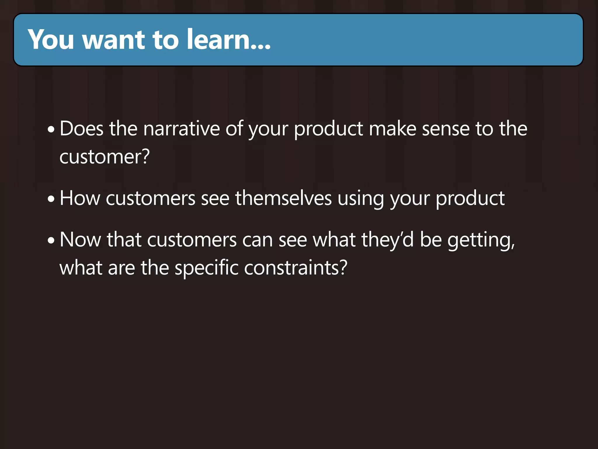 You want to learn...


 • Does the narrative of your product make sense to the
  customer?

 • How customers see themselves using your product
 • Now that customers can see what they’d be getting,
  what are the specific constraints?
 