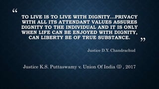 “
”
TO LIVE IS TO LIVE WITH DIGNITY…PRIVACY
WITH ALL ITS ATTENDANT VALUES ASSURES
DIGNITY TO THE INDIVIDUAL AND IT IS ONLY
WHEN LIFE CAN BE ENJOYED WITH DIGNITY,
CAN LIBERTY BE OF TRUE SUBSTANCE.
Justice D.Y. Chandrachud
Justice K.S. Puttaswamy v. Union Of India (I) , 2017
 