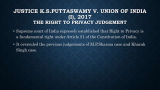 JUSTICE K.S.PUTTASWAMY V. UNION OF INDIA
(I), 2017
THE RIGHT TO PRIVACY JUDGEMENT
• Supreme court of India expressly established that Right to Privacy is
a fundamental right under Article 21 of the Constitution of India.
• It overruled the previous judgements of M.P.Sharma case and Kharak
Singh case.
 