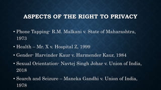 ASPECTS OF THE RIGHT TO PRIVACY
• Phone Tapping- R.M. Malkani v. State of Maharashtra,
1973
• Health – Mr. X v. Hospital Z, 1999
• Gender- Harvinder Kaur v. Harmender Kaur, 1984
• Sexual Orientation- Navtej Singh Johar v. Union of India,
2018
• Search and Seizure – Maneka Gandhi v. Union of India,
1978
 