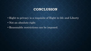 CONCLUSION
• Right to privacy is a requisite of Right to life and Liberty
• Not an absolute right
• Reasonable restrictions can be imposed.
 