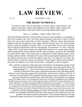HARVARD
LAW REVIEW.
VOL. IV. DECEMBER 15, 1890. NO. 5.
THE RIGHT TO PRIVACY.
"It could be done only on principles of private justice, moral fitness, and
public convenience, which, when applied to a new subject, make common law
without a precedent; much more when received and approved by usage."
WILLES, J., in Millar v. Taylor, 4 Burr. 2303, 2312.
That the individual shall have full protection in person and in property is a principle as
old as the common law; but it has been found necessary from time to time to define
anew the exact nature and extent of such protection. Political, social, and economic
changes entail the recognition of new rights, and the common law, in its eternal youth,
grows to meet the demands of society. Thus, in very early times, the law gave a remedy
only for physical interference with life and property, for trespasses vi et armis. Then the
"right to life" served only to protect the subject from battery in its various forms; liberty
meant freedom from actual restraint; and the right to property secured to the individual
his lands and his cattle. Later, there came a recognition of man's spiritual nature, of his
feelings and his intellect. Gradually the scope of these legal rights broadened; and now
the right to life has come to mean the right to enjoy life,—the right to be let alone; the
right to liberty secures the exercise of extensive civil privileges; and the term "property"
has grown to comprise every form of possession—intangible, as well as tangible.
Thus, with the recognition of the legal value of sensations, the protection against actual
bodily injury was extended to prohibit mere attempts to do such injury; that is, the
putting another in [194]fear of such injury. From the action of battery grew that of
assault.[1] Much later there came a qualified protection of the individual against
offensive noises and odors, against dust and smoke, and excessive vibration. The law of
nuisance was developed.[2] So regard for human emotions soon extended the scope of
personal immunity beyond the body of the individual. His reputation, the standing
among his fellow-men, was considered, and the law of slander and libel arose.[3] Man's
family relations became a part of the legal conception of his life, and the alienation of a
wife's affections was held remediable.[4] Occasionally the law halted,—as in its refusal
to recognize the intrusion by seduction upon the honor of the family. But even here the
demands of society were met. A mean fiction, the action per quod servitium amisit, was
resorted to, and by allowing damages for injury to the parents' feelings, an adequate
remedy was ordinarily afforded.[5] Similar to the expansion of the right to life was the
growth of the legal conception of property. From corporeal property arose the
incorporeal rights issuing out of it; and then there opened the wide realm of intangible
 