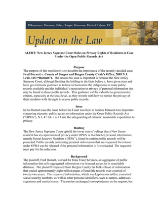 ALERT: New Jersey Supreme Court Rules on Privacy Rights of Residents in Case
                    Under the Open Public Records Act
                                    .

                                             Purpose
The purpose of this newsletter is to describe the importance of the recently decided case:
Fred Burnett v. County of Bergen and Bergen County Clerk’s Office, 2009 N.J.
Lexis 165 (“Burnett”). The reason this case is important is because the New Jersey
Supreme Court, although limiting the holding to the facts before it, have given state and
local governments guidance as to how to harmonize the obligations to make public
records available and the individual’s expectation to privacy of personal information that
may be found in those public records. This guidance will be valuable to governmental
entities, especially at the local level, as they wrestle with how to protect the privacy of
their residents with the right to access public records.

                                           Issue
In the Burnett case the issue before the Court was how to balance between two important
competing interests: public access to information under the Open Public Records Act
(“OPRA”), N.J. 47:1A-1 to 13 and the safeguarding of citizens’ reasonable expectation to
privacy.

                                         Holding
The New Jersey Supreme Court upheld the lower courts’ rulings that a New Jersey
resident has an expectation of privacy under OPRA in that his/her personal information,
namely Social Security Numbers (“SSNs”), found in certain public records will be
protected. Public records containing personal information that are requested for release
under OPRA can be released if the personal information is first redacted. The requestor
must pay for the redaction.

                                       Background
The plaintiff, Fred Burnett, worked for Data Trace Services, an aggregator of public
information that sells aggregated information via licensed access to its searchable
database. The plaintiff requested from Bergen County the bulk release of information
that totaled approximately eight million pages of land title records over a period of
twenty-two years. The requested information, which was kept on microfilm, contained
social security numbers, as well as other personal identifiers, such as names, addresses,
signatures and marital status. The parties exchanged correspondence on the request, but
 
