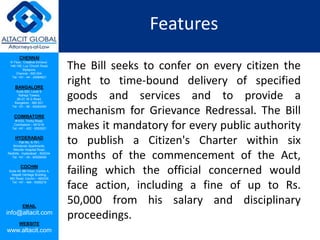 CHENNAI
III Floor, ‘Creative Enclave’,
148-150, Luz Church Road,
Mylapore,
Chennai - 600 004.
Tel: +91 - 44 - 24984821
BANGALORE
Suite 920, Level 9,
Raheja Towers,
26-27, M G Road,
Bangalore - 560 001.
Tel: +91 - 80 - 65462400
COIMBATORE
#1533, Trichy Road,
Coimbatore – 641018.
Tel: +91 - 422 - 6552921
HYDERABAD
Flat No. A-701,
Brindavan Apartments,
Niloufer Hospital Road,
Redhills, Hyderabad - 500034.
Tel: +91 - 40 - 60506009
COCHIN
Suite 49, 8th Floor, Centre A,
Alapatt Heritage Building,
MG Road, Cochin – 682035
Tel: +91 - 484 - 6506216
EMAIL
info@altacit.com
WEBSITE
www.altacit.com
Features
The Bill seeks to confer on every citizen the
right to time-bound delivery of specified
goods and services and to provide a
mechanism for Grievance Redressal. The Bill
makes it mandatory for every public authority
to publish a Citizen's Charter within six
months of the commencement of the Act,
failing which the official concerned would
face action, including a fine of up to Rs.
50,000 from his salary and disciplinary
proceedings.
 