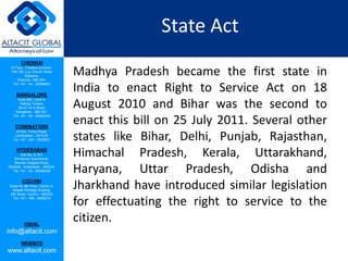 CHENNAI
III Floor, ‘Creative Enclave’,
148-150, Luz Church Road,
Mylapore,
Chennai - 600 004.
Tel: +91 - 44 - 24984821
BANGALORE
Suite 920, Level 9,
Raheja Towers,
26-27, M G Road,
Bangalore - 560 001.
Tel: +91 - 80 - 65462400
COIMBATORE
#1533, Trichy Road,
Coimbatore – 641018.
Tel: +91 - 422 - 6552921
HYDERABAD
Flat No. A-701,
Brindavan Apartments,
Niloufer Hospital Road,
Redhills, Hyderabad - 500034.
Tel: +91 - 40 - 60506009
COCHIN
Suite 49, 8th Floor, Centre A,
Alapatt Heritage Building,
MG Road, Cochin – 682035
Tel: +91 - 484 - 6506216
EMAIL
info@altacit.com
WEBSITE
www.altacit.com
State Act
Madhya Pradesh became the first state in
India to enact Right to Service Act on 18
August 2010 and Bihar was the second to
enact this bill on 25 July 2011. Several other
states like Bihar, Delhi, Punjab, Rajasthan,
Himachal Pradesh, Kerala, Uttarakhand,
Haryana, Uttar Pradesh, Odisha and
Jharkhand have introduced similar legislation
for effectuating the right to service to the
citizen.
 