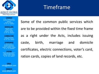CHENNAI
III Floor, ‘Creative Enclave’,
148-150, Luz Church Road,
Mylapore,
Chennai - 600 004.
Tel: +91 - 44 - 24984821
BANGALORE
Suite 920, Level 9,
Raheja Towers,
26-27, M G Road,
Bangalore - 560 001.
Tel: +91 - 80 - 65462400
COIMBATORE
#1533, Trichy Road,
Coimbatore – 641018.
Tel: +91 - 422 - 6552921
HYDERABAD
Flat No. A-701,
Brindavan Apartments,
Niloufer Hospital Road,
Redhills, Hyderabad - 500034.
Tel: +91 - 40 - 60506009
COCHIN
Suite 49, 8th Floor, Centre A,
Alapatt Heritage Building,
MG Road, Cochin – 682035
Tel: +91 - 484 - 6506216
EMAIL
info@altacit.com
WEBSITE
www.altacit.com
Timeframe
Some of the common public services which
are to be provided within the fixed time frame
as a right under the Acts, includes issuing
caste, birth, marriage and domicile
certificates, electric connections, voter’s card,
ration cards, copies of land records, etc.
 