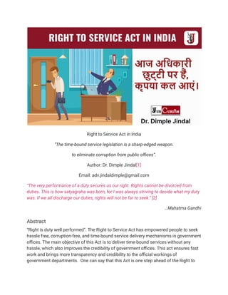 Right to Service Act in India
“The time-bound service legislation is a sharp-edged weapon.
to eliminate corruption from public offices”.
Author: Dr. Dimple Jindal[1]
Email: adv.jindaldimple@gmail.com
“The very performance of a duty secures us our right. Rights cannot be divorced from
duties. This is how satyagraha was born, for I was always striving to decide what my duty
was. If we all discharge our duties, rights will not be far to seek.” [2]
…Mahatma Gandhi
Abstract
“Right is duty well performed”. The Right to Service Act has empowered people to seek
hassle free, corruption-free, and time-bound service delivery mechanisms in government
offices. The main objective of this Act is to deliver time-bound services without any
hassle, which also improves the credibility of government offices. This act ensures fast
work and brings more transparency and credibility to the official workings of
government departments. One can say that this Act is one step ahead of the Right to
 