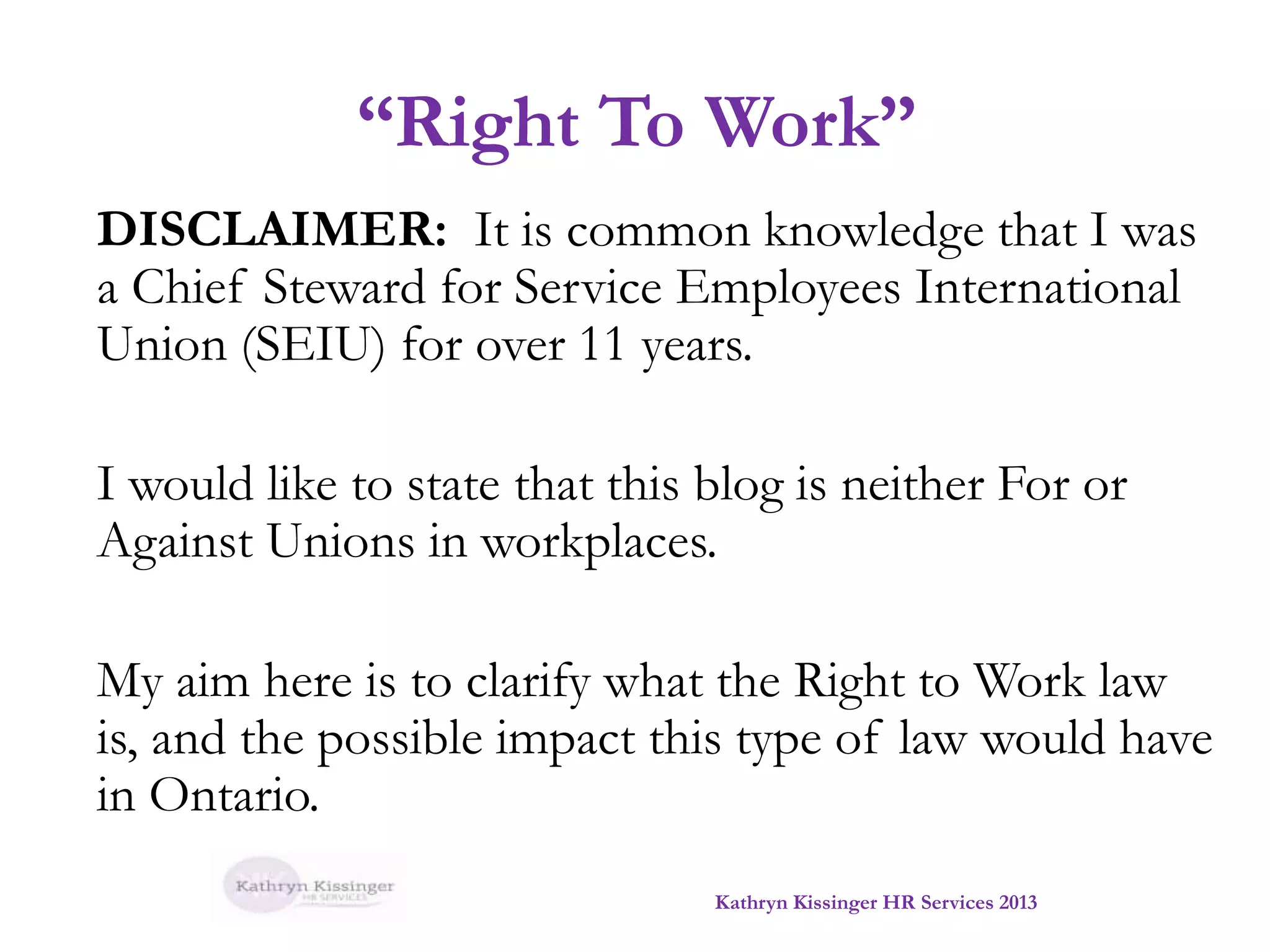“Right To Work”
DISCLAIMER: It is common knowledge that I was
a Chief Steward for Service Employees International
Union (SEIU) for over 11 years.
I would like to state that this blog is neither For or
Against Unions in workplaces.
My aim here is to clarify what the Right to Work law
is, and the possible impact this type of law would have
in Ontario.
Kathryn Kissinger HR Services 2013

 