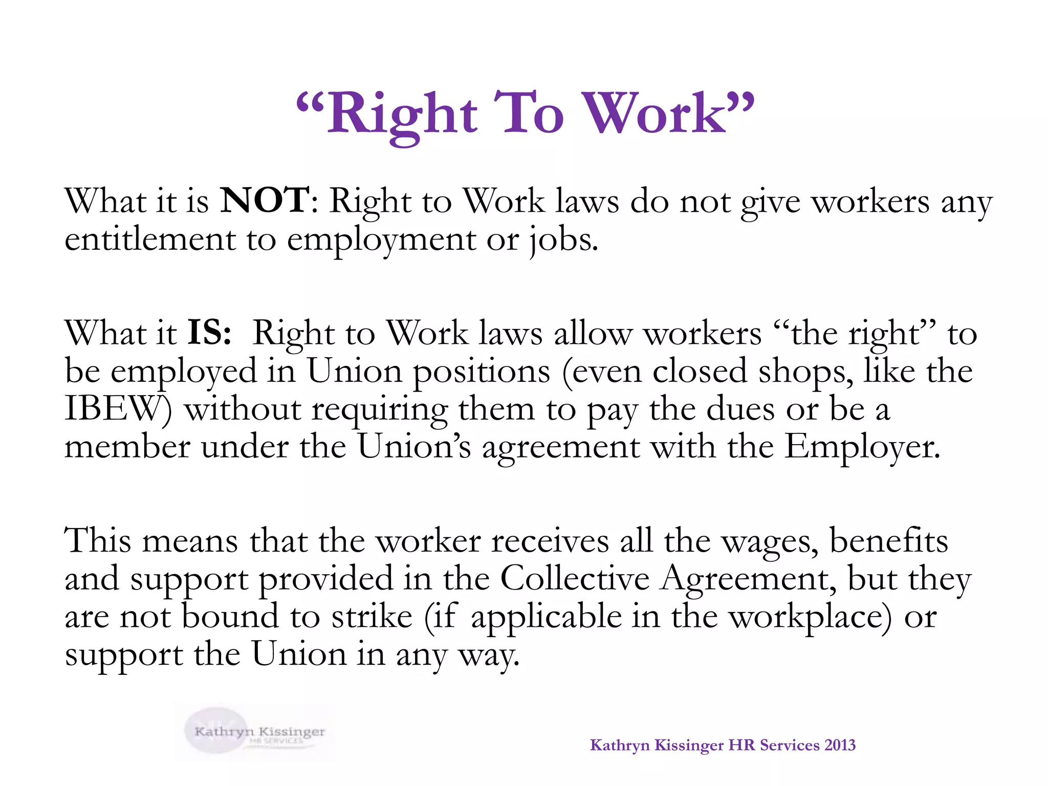 “Right To Work”
What it is NOT: Right to Work laws do not give workers any
entitlement to employment or jobs.

What it IS: Right to Work laws allow workers “the right” to
be employed in Union positions (even closed shops, like the
IBEW) without requiring them to pay the dues or be a
member under the Union’s agreement with the Employer.
This means that the worker receives all the wages, benefits
and support provided in the Collective Agreement, but they
are not bound to strike (if applicable in the workplace) or
support the Union in any way.
Kathryn Kissinger HR Services 2013

 
