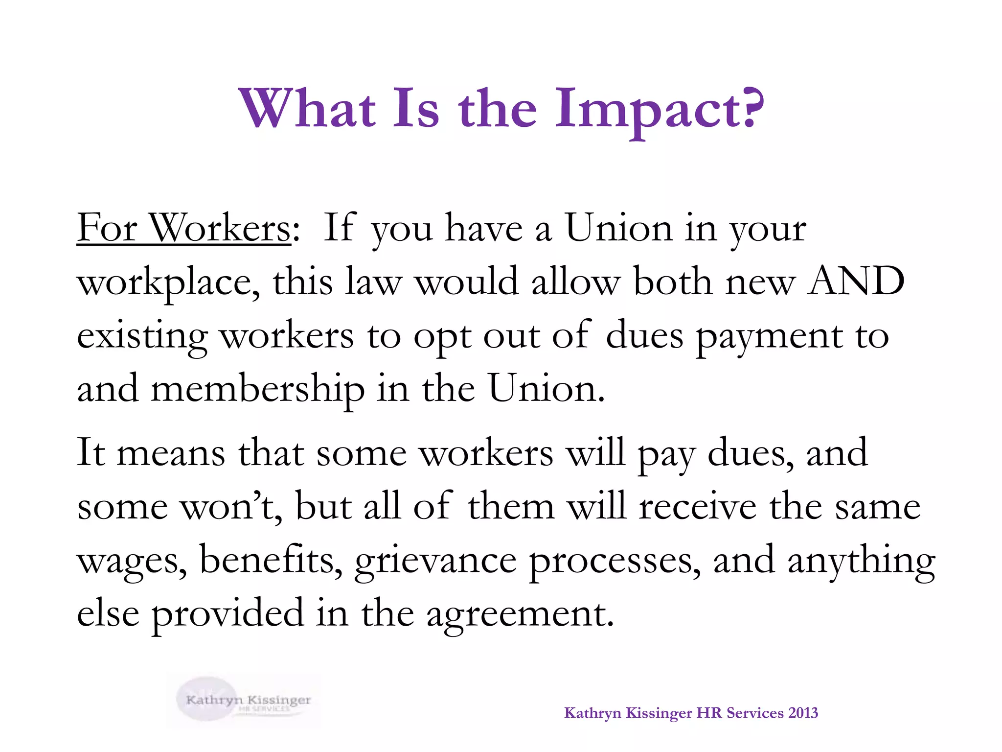 What Is the Impact?
For Workers: If you have a Union in your
workplace, this law would allow both new AND
existing workers to opt out of dues payment to
and membership in the Union.
It means that some workers will pay dues, and
some won’t, but all of them will receive the same
wages, benefits, grievance processes, and anything
else provided in the agreement.
Kathryn Kissinger HR Services 2013

 