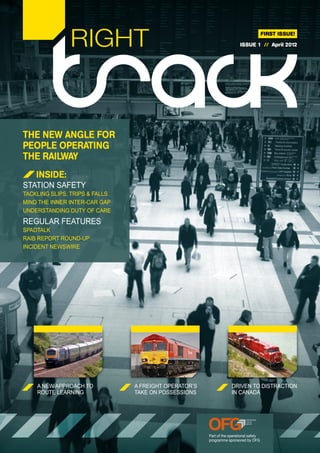RIGHT                                                                    FIRST ISSUE!

                                                                         ISSUE 1 // April 2012




THE NEW ANGLE FOR
PEOPLE OPERATING
THE RAILWAY
    INSIDE:
STATION SAFETY
TACKLING SLIPS, TRIPS & FALLS
MIND THE INNER INTER-CAR GAP
UNDERSTANDING DUTY OF CARE
REGULAR FEATURES
SPADTALK
RAIB REPORT ROUND-UP
INCIDENT NEWSWIRE




    A NEW APPROACH TO           A FREIGHT OPERATOR’S                DRIVEN TO DISTRACTION
    ROUTE LEARNING              TAKE ON POSSESSIONS                 IN CANADA




                                                       Part of the operational safety
                                                       programme sponsored by OFG
 