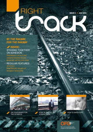 RIGHT                                                 ISSUE 2 // JULY 2012




BY THE RAILWAY,
FOR THE RAILWAY
    INSIDE:
STICKING TOGETHER
ON ADHESION
PREPARING FOR AUTUMN
UNDERSTANDING ROLES
MAINLINE, METRO AND TUBE
REGULAR FEATURES
SPADTALK
RAIB REPORT ROUND-UP
INCIDENT NEWSWIRE




    ON YOUR MARKS FOR      A DAY IN THE LIFE OF                HOW TO SAVE A LIFE
    THE OLYMPICS           A DISPATCHER




                                                  Part of the operational safety
                                                  programme sponsored by OFG
 