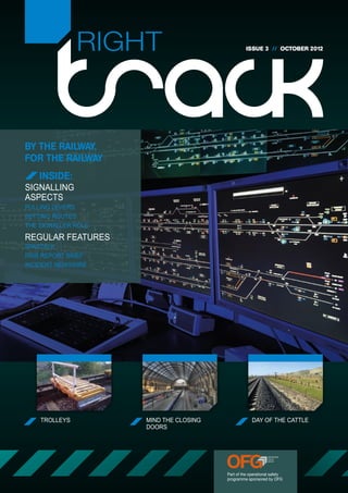 RIGHT                              ISSUE 3 // OCTOBER 2012




BY THE RAILWAY,
FOR THE RAILWAY
    INSIDE:
SIGNALLING
ASPECTS
PULLING LEVERS
SETTING ROUTES
THE SIGNALLER ROLE
REGULAR FEATURES
SPADTALK
RAIB REPORT BRIEF
INCIDENT NEWSWIRE




    TROLLEYS         MIND THE CLOSING                DAY OF THE CATTLE
                     DOORS




                                        Part of the operational safety
                                        programme sponsored by OFG
 