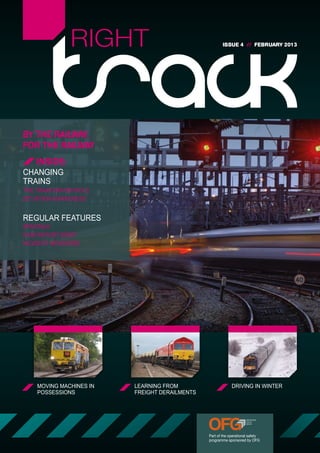 RIGHT                                   ISSUE 4 // FEBRUARY 2013




BY THE RAILWAY,
FOR THE RAILWAY
    INSIDE:
CHANGING
TRAINS
THE TRAIN DRIVER ROLE
SITUATION AWARENESS


REGULAR FEATURES
SPADTALK
RAIB REPORT BRIEF
INCIDENT NEWSWIRE




    MOVING MACHINES IN   LEARNING FROM                      DRIVING IN WINTER
    POSSESSIONS          FREIGHT DERAILMENTS




                                               Part of the operational safety
                                               programme sponsored by OFG
 