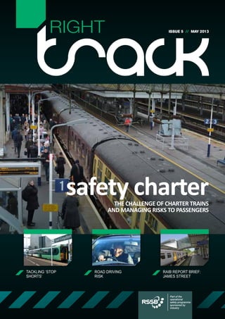 RIGHT                             ISSUE 5 // MAY 2013




                 safety charter
                          THE CHALLENGE OF CHARTER TRAINS
                        AND MANAGING RISKS TO PASSENGERS




TACKLING ‘STOP     ROAD DRIVING           RAIB REPORT BRIEF:
SHORTS’            RISK                   JAMES STREET



                                             Part of the
                                             operational
                                             safety programme
                                             sponsored by
                                             industry
 