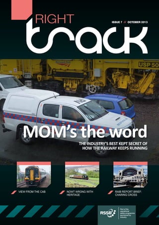RIGHT

ISSUE 7 // OCTOBER 2013

MOM’s the word
THE INDUSTRY’S BEST KEPT SECRET OF
HOW THE RAILWAY KEEPS RUNNING

VIEW FROM THE CAB

NOWT WRONG WITH
HERITAGE

RAIB REPORT BRIEF:
CHARING CROSS

Part of the
operational
safety programme
sponsored by
industry

 
