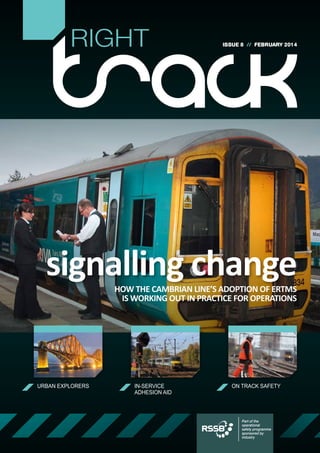 RIGHT

ISSUE 8 // FEBRUARY 2014

signalling change
HOW THE CAMBRIAN LINE’S ADOPTION OF ERTMS
IS WORKING OUT IN PRACTICE FOR OPERATIONS

URBAN EXPLORERS

IN-SERVICE
ADHESION AID

ON TRACK SAFETY

Part of the
operational
safety programme
sponsored by
industry

 