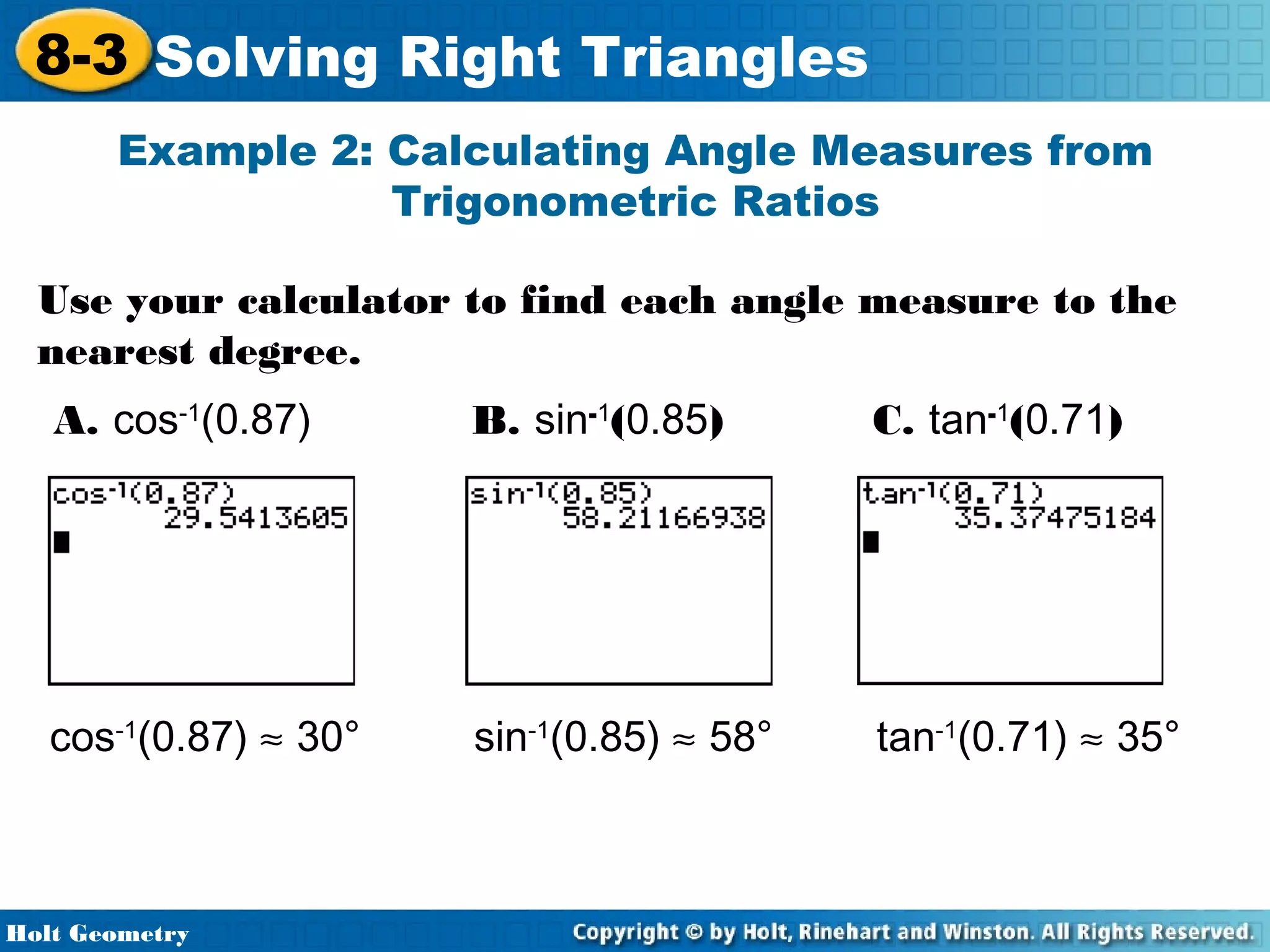 8-3 Solving Right Triangles
Example 2: Calculating Angle Measures from
Trigonometric Ratios
Use your calculator to find each angle measure to the
nearest degree.
A. cos-1(0.87)

B. sin-1(0.85)

C. tan-1(0.71)

cos-1(0.87) ≈ 30°

sin-1(0.85) ≈ 58°

tan-1(0.71) ≈ 35°

Holt Geometry

 