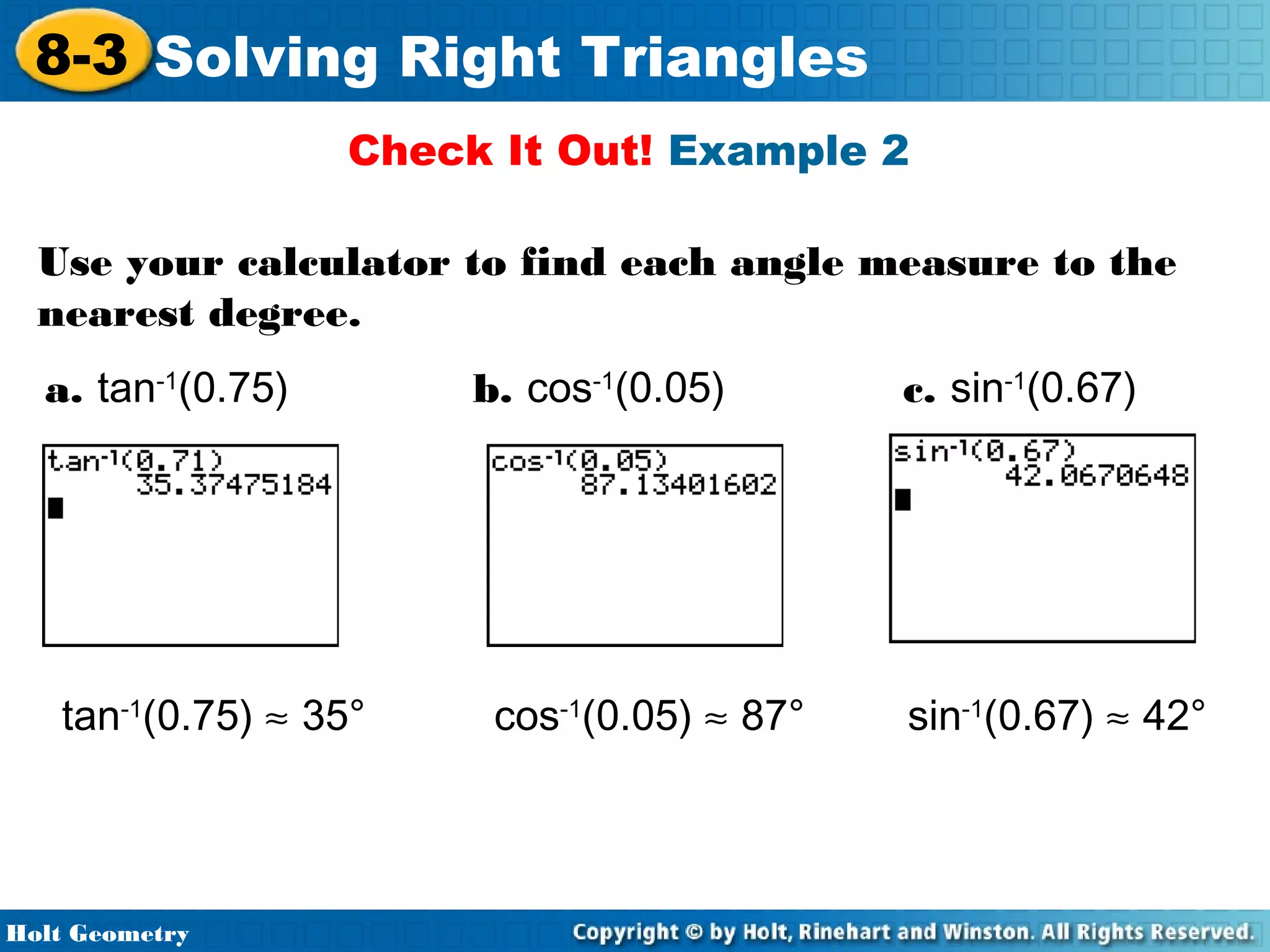 8-3 Solving Right Triangles
Check It Out! Example 2
Use your calculator to find each angle measure to the
nearest degree.
a. tan-1(0.75)

tan-1(0.75) ≈ 35°

Holt Geometry

b. cos-1(0.05)

cos-1(0.05) ≈ 87°

c. sin-1(0.67)

sin-1(0.67) ≈ 42°

 