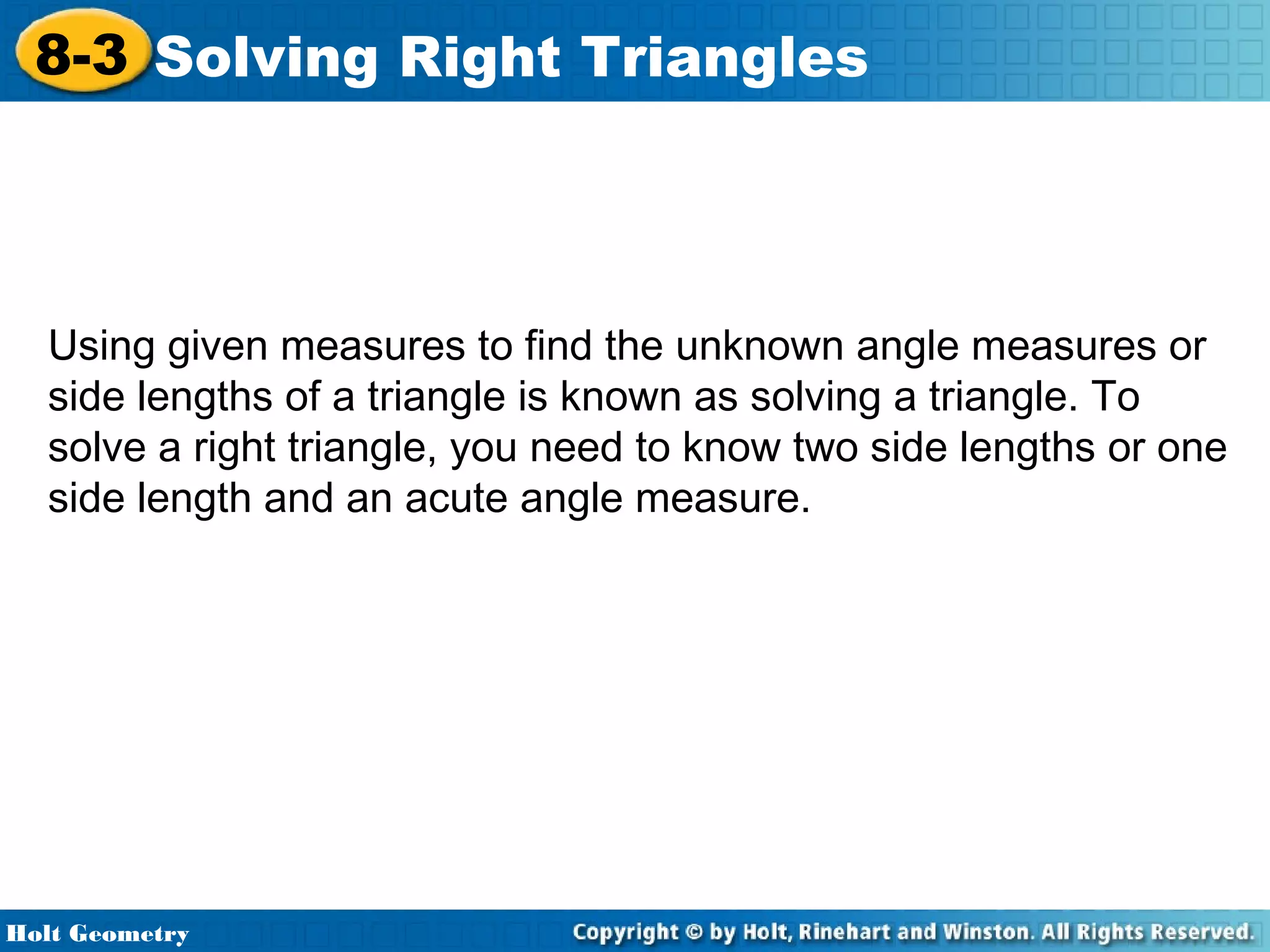 8-3 Solving Right Triangles

Using given measures to find the unknown angle measures or
side lengths of a triangle is known as solving a triangle. To
solve a right triangle, you need to know two side lengths or one
side length and an acute angle measure.

Holt Geometry

 
