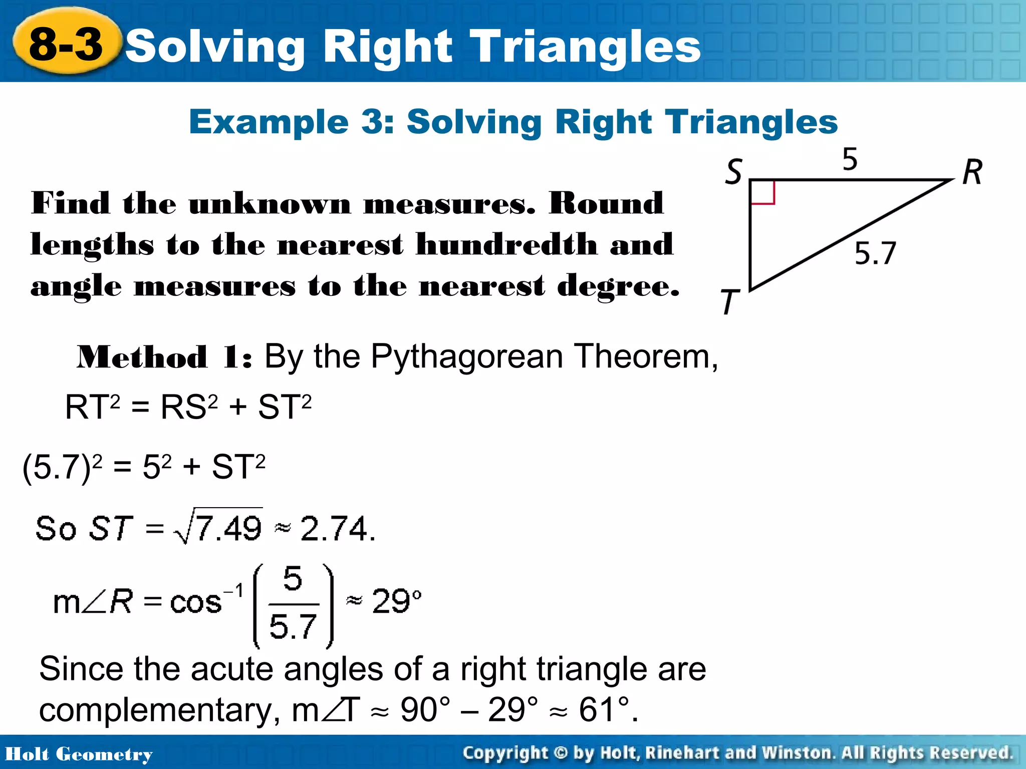 8-3 Solving Right Triangles
Example 3: Solving Right Triangles
Find the unknown measures. Round
lengths to the nearest hundredth and
angle measures to the nearest degree.
Method 1: By the Pythagorean Theorem,
RT2 = RS2 + ST2
(5.7)2 = 52 + ST2

Since the acute angles of a right triangle are
complementary, m∠T ≈ 90° – 29° ≈ 61°.
Holt Geometry

 