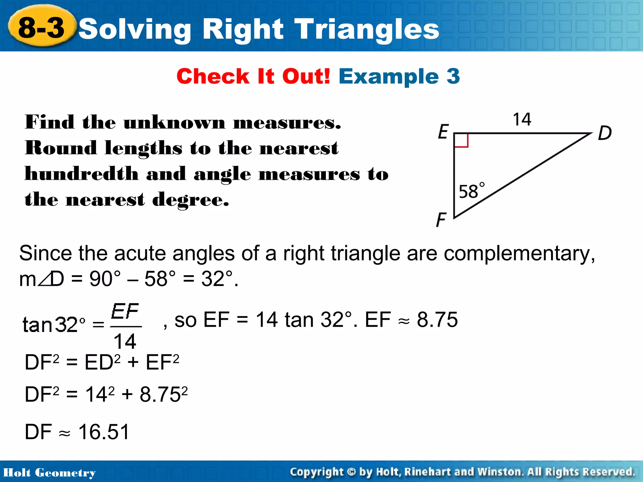 8-3 Solving Right Triangles
Check It Out! Example 3
Find the unknown measures.
Round lengths to the nearest
hundredth and angle measures to
the nearest degree.
Since the acute angles of a right triangle are complementary,
m∠D = 90° – 58° = 32°.
, so EF = 14 tan 32°. EF ≈ 8.75
DF2 = ED2 + EF2
DF2 = 142 + 8.752
DF ≈ 16.51
Holt Geometry

 