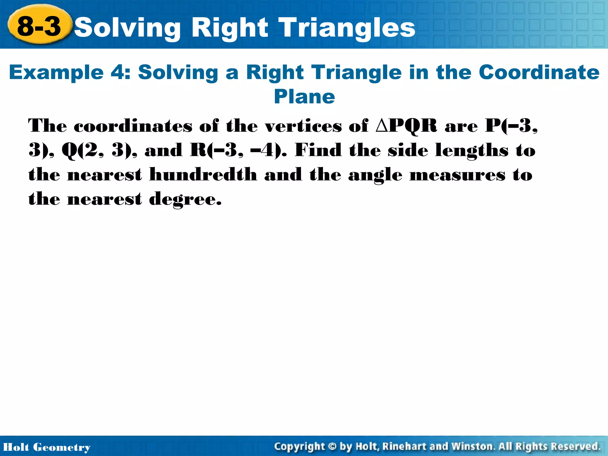 8-3 Solving Right Triangles
Example 4: Solving a Right Triangle in the Coordinate
Plane
The coordinates of the vertices of ∆PQR are P(–3,
3), Q(2, 3), and R(–3, –4). Find the side lengths to
the nearest hundredth and the angle measures to
the nearest degree.

Holt Geometry

 