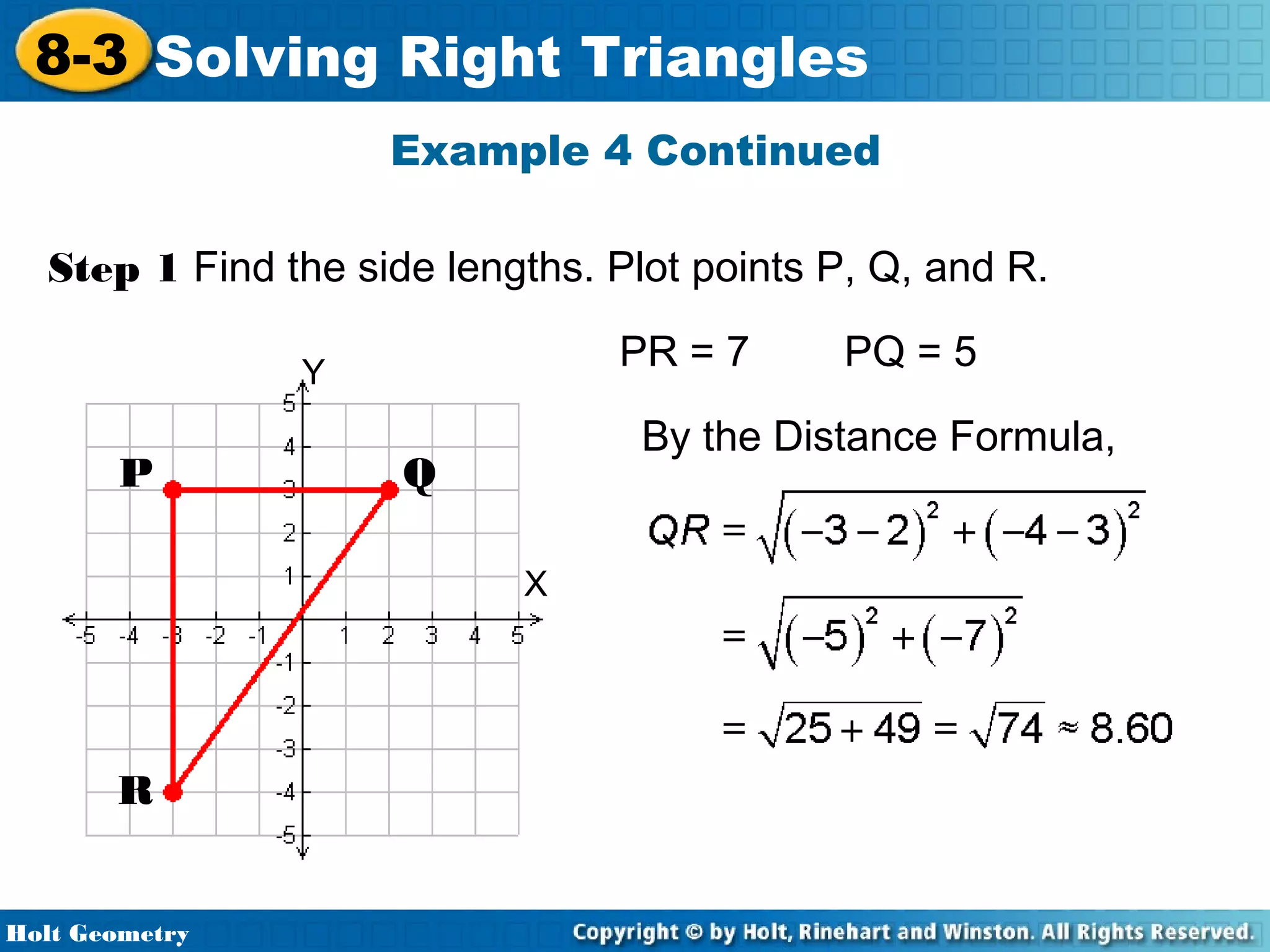 8-3 Solving Right Triangles
Example 4 Continued
Step 1 Find the side lengths. Plot points P, Q, and R.
PR = 7

Y

P

By the Distance Formula,

Q
X

R
Holt Geometry

PQ = 5

 