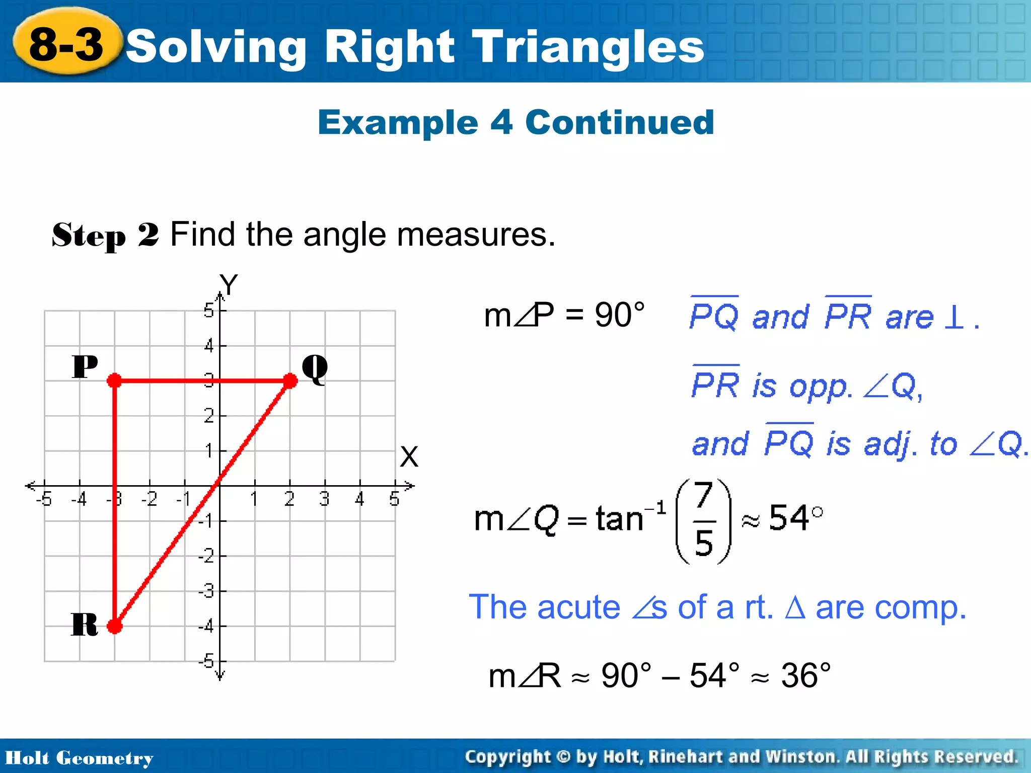 8-3 Solving Right Triangles
Example 4 Continued
Step 2 Find the angle measures.
Y

P

m∠P = 90°
Q
X

R

The acute ∠s of a rt. ∆ are comp.
m∠R ≈ 90° – 54° ≈ 36°

Holt Geometry

 