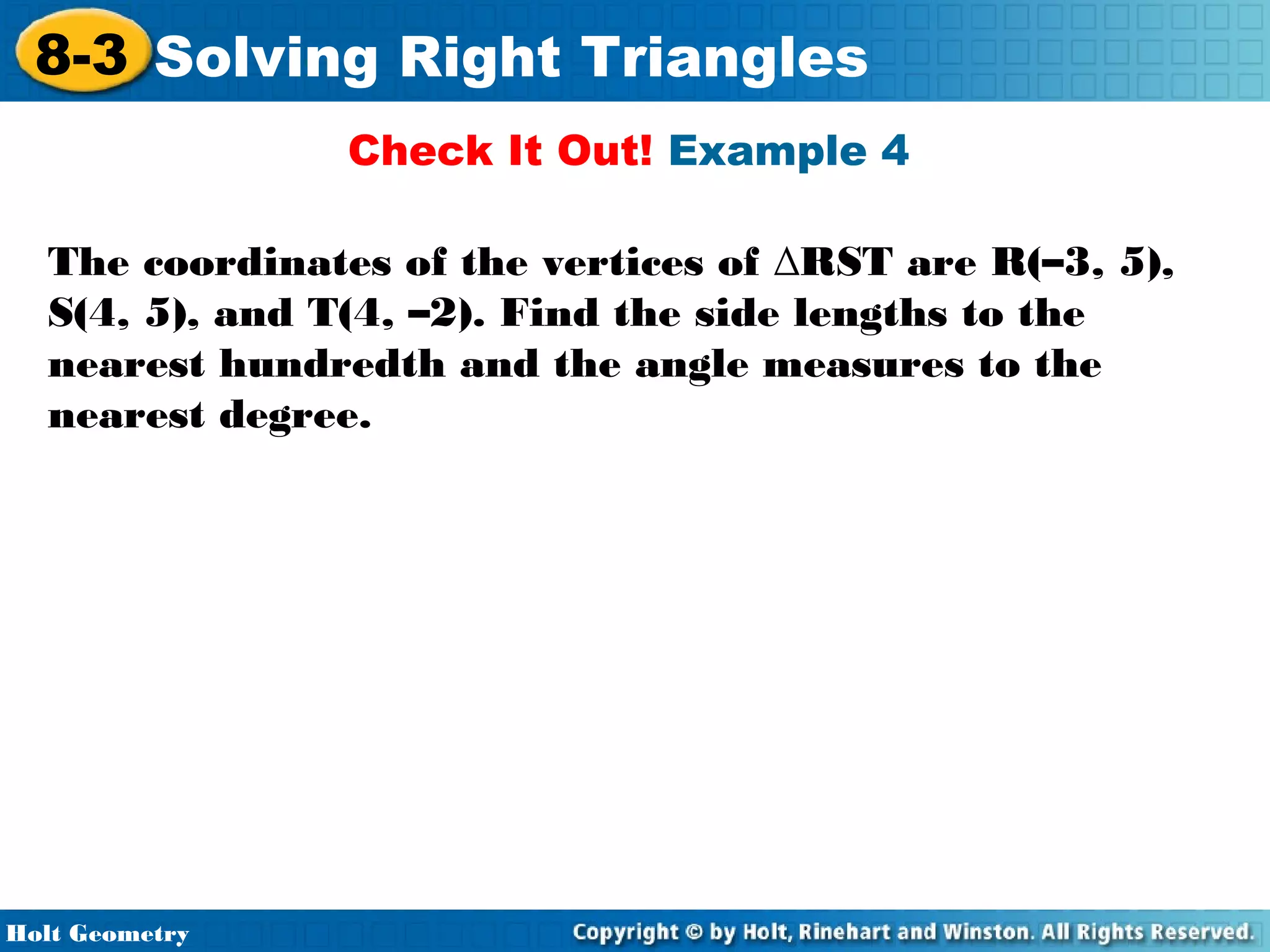 8-3 Solving Right Triangles
Check It Out! Example 4
The coordinates of the vertices of ∆RST are R(–3, 5),
S(4, 5), and T(4, –2). Find the side lengths to the
nearest hundredth and the angle measures to the
nearest degree.

Holt Geometry

 