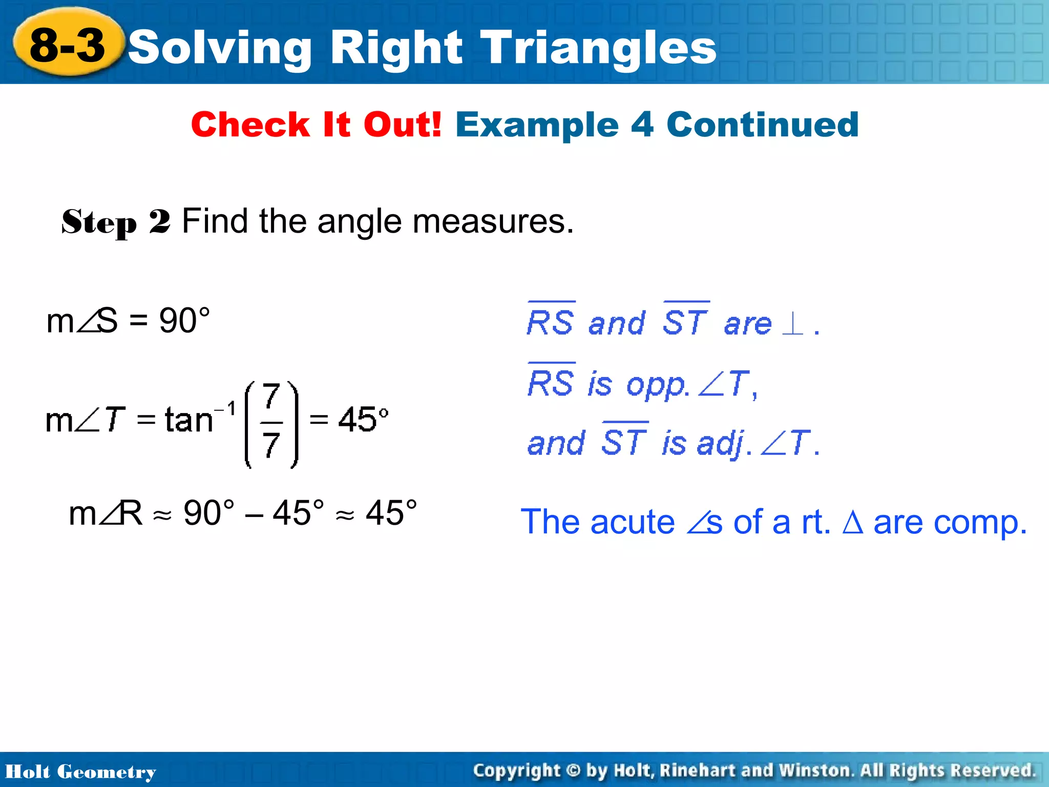 8-3 Solving Right Triangles
Check It Out! Example 4 Continued
Step 2 Find the angle measures.
m∠S = 90°

m∠R ≈ 90° – 45° ≈ 45°

Holt Geometry

The acute ∠s of a rt. ∆ are comp.

 